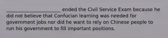 _______________________ ended the Civil Service Exam because he did not believe that Confucian learning was needed for government jobs nor did he want to rely on Chinese people to run his government to fill important positions.