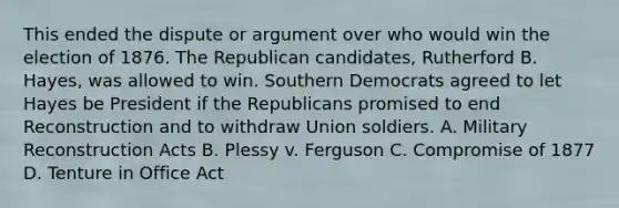 This ended the dispute or argument over who would win the election of 1876. The Republican candidates, Rutherford B. Hayes, was allowed to win. Southern Democrats agreed to let Hayes be President if the Republicans promised to end Reconstruction and to withdraw Union soldiers. A. Military Reconstruction Acts B. Plessy v. Ferguson C. Compromise of 1877 D. Tenture in Office Act