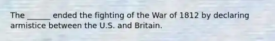 The ______ ended the fighting of the War of 1812 by declaring armistice between the U.S. and Britain.