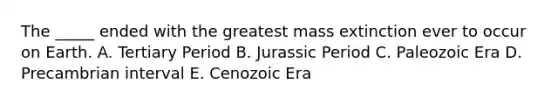 The _____ ended with the greatest mass extinction ever to occur on Earth. A. Tertiary Period B. Jurassic Period C. Paleozoic Era D. Precambrian interval E. Cenozoic Era