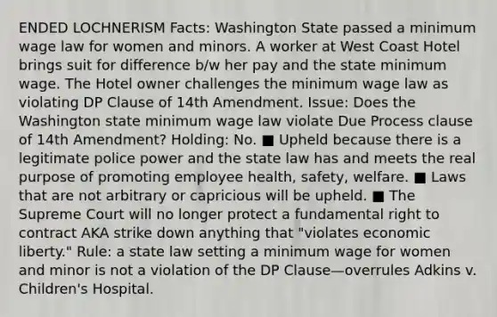 ENDED LOCHNERISM Facts: Washington State passed a minimum wage law for women and minors. A worker at West Coast Hotel brings suit for difference b/w her pay and the state minimum wage. The Hotel owner challenges the minimum wage law as violating DP Clause of 14th Amendment. Issue: Does the Washington state minimum wage law violate Due Process clause of 14th Amendment? Holding: No. ■ Upheld because there is a legitimate police power and the state law has and meets the real purpose of promoting employee health, safety, welfare. ■ Laws that are not arbitrary or capricious will be upheld. ■ The Supreme Court will no longer protect a fundamental right to contract AKA strike down anything that "violates economic liberty." Rule: a state law setting a minimum wage for women and minor is not a violation of the DP Clause—overrules Adkins v. Children's Hospital.