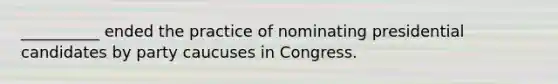 __________ ended the practice of nominating presidential candidates by party caucuses in Congress.