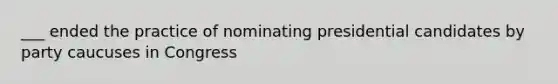 ___ ended the practice of nominating presidential candidates by party caucuses in Congress