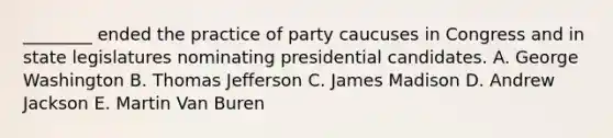 ________ ended the practice of party caucuses in Congress and in state legislatures nominating presidential candidates. A. George Washington B. Thomas Jefferson C. James Madison D. Andrew Jackson E. Martin Van Buren