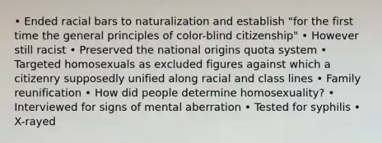 • Ended racial bars to naturalization and establish "for the first time the general principles of color-blind citizenship" • However still racist • Preserved the national origins quota system • Targeted homosexuals as excluded figures against which a citizenry supposedly unified along racial and class lines • Family reunification • How did people determine homosexuality? • Interviewed for signs of mental aberration • Tested for syphilis • X-rayed