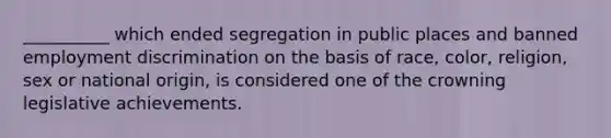 __________ which ended segregation in public places and banned employment discrimination on the basis of race, color, religion, sex or national origin, is considered one of the crowning legislative achievements.