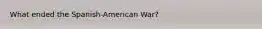 What ended the Spanish-American War?