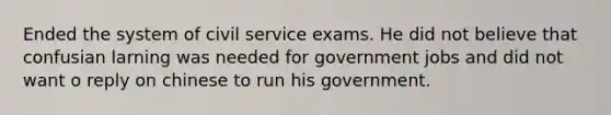 Ended the system of civil service exams. He did not believe that confusian larning was needed for government jobs and did not want o reply on chinese to run his government.