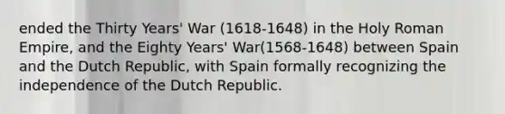 ended the Thirty Years' War (1618-1648) in the Holy Roman Empire, and the Eighty Years' War(1568-1648) between Spain and the Dutch Republic, with Spain formally recognizing the independence of the Dutch Republic.