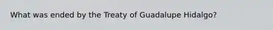 What was ended by the Treaty of Guadalupe Hidalgo?