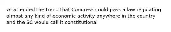 what ended the trend that Congress could pass a law regulating almost any kind of <a href='https://www.questionai.com/knowledge/kyy3BFAb0B-economic-activity' class='anchor-knowledge'>economic activity</a> anywhere in the country and the SC would call it constitutional