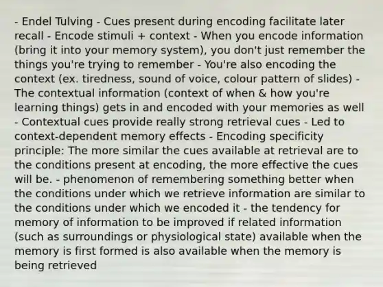 - Endel Tulving - Cues present during encoding facilitate later recall - Encode stimuli + context - When you encode information (bring it into your memory system), you don't just remember the things you're trying to remember - You're also encoding the context (ex. tiredness, sound of voice, colour pattern of slides) - The contextual information (context of when & how you're learning things) gets in and encoded with your memories as well - Contextual cues provide really strong retrieval cues - Led to context-dependent memory effects - Encoding specificity principle: The more similar the cues available at retrieval are to the conditions present at encoding, the more effective the cues will be. - phenomenon of remembering something better when the conditions under which we retrieve information are similar to the conditions under which we encoded it - the tendency for memory of information to be improved if related information (such as surroundings or physiological state) available when the memory is first formed is also available when the memory is being retrieved