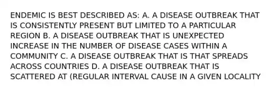 ENDEMIC IS BEST DESCRIBED AS: A. A DISEASE OUTBREAK THAT IS CONSISTENTLY PRESENT BUT LIMITED TO A PARTICULAR REGION B. A DISEASE OUTBREAK THAT IS UNEXPECTED INCREASE IN THE NUMBER OF DISEASE CASES WITHIN A COMMUNITY C. A DISEASE OUTBREAK THAT IS THAT SPREADS ACROSS COUNTRIES D. A DISEASE OUTBREAK THAT IS SCATTERED AT (REGULAR INTERVAL CAUSE IN A GIVEN LOCALITY