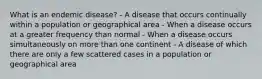 What is an endemic disease? - A disease that occurs continually within a population or geographical area - When a disease occurs at a greater frequency than normal - When a disease occurs simultaneously on more than one continent - A disease of which there are only a few scattered cases in a population or geographical area