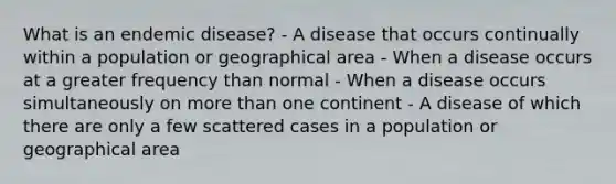 What is an endemic disease? - A disease that occurs continually within a population or geographical area - When a disease occurs at a greater frequency than normal - When a disease occurs simultaneously on more than one continent - A disease of which there are only a few scattered cases in a population or geographical area