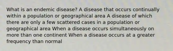 What is an endemic disease? A disease that occurs continually within a population or geographical area A disease of which there are only a few scattered cases in a population or geographical area When a disease occurs simultaneously on more than one continent When a disease occurs at a greater frequency than normal