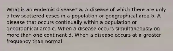 What is an endemic disease? a. A disease of which there are only a few scattered cases in a population or geographical area b. A disease that occurs continually within a population or geographical area c. When a disease occurs simultaneously on more than one continent d. When a disease occurs at a greater frequency than normal