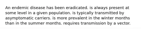 An endemic disease has been eradicated. is always present at some level in a given population. is typically transmitted by asymptomatic carriers. is more prevalent in the winter months than in the summer months. requires transmission by a vector.