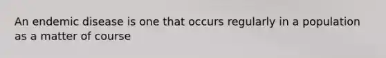 An endemic disease is one that occurs regularly in a population as a matter of course