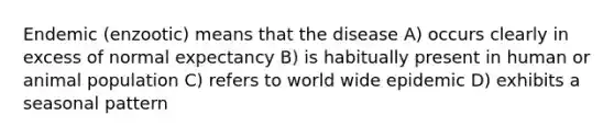 Endemic (enzootic) means that the disease A) occurs clearly in excess of normal expectancy B) is habitually present in human or animal population C) refers to world wide epidemic D) exhibits a seasonal pattern