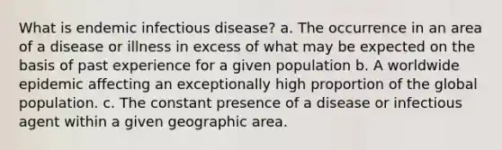 What is endemic infectious disease? a. The occurrence in an area of a disease or illness in excess of what may be expected on the basis of past experience for a given population b. A worldwide epidemic affecting an exceptionally high proportion of the global population. c. The constant presence of a disease or infectious agent within a given geographic area.