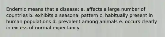 Endemic means that a disease: a. affects a large number of countries b. exhibits a seasonal pattern c. habitually present in human populations d. prevalent among animals e. occurs clearly in excess of normal expectancy