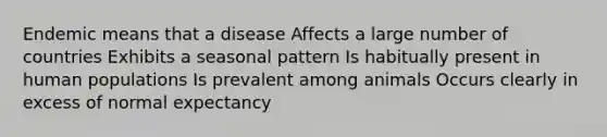 Endemic means that a disease Affects a large number of countries Exhibits a seasonal pattern Is habitually present in human populations Is prevalent among animals Occurs clearly in excess of normal expectancy