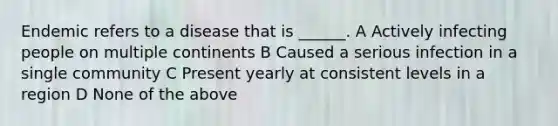 Endemic refers to a disease that is ______. A Actively infecting people on multiple continents B Caused a serious infection in a single community C Present yearly at consistent levels in a region D None of the above