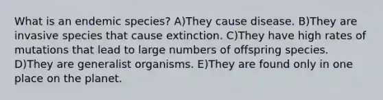 What is an endemic species? A)They cause disease. B)They are invasive species that cause extinction. C)They have high rates of mutations that lead to large numbers of offspring species. D)They are generalist organisms. E)They are found only in one place on the planet.