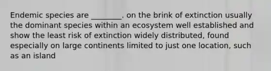 Endemic species are ________. on the brink of extinction usually the dominant species within an ecosystem well established and show the least risk of extinction widely distributed, found especially on large continents limited to just one location, such as an island