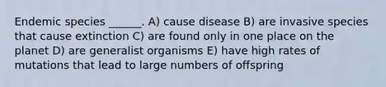 Endemic species ______. A) cause disease B) are invasive species that cause extinction C) are found only in one place on the planet D) are generalist organisms E) have high rates of mutations that lead to large numbers of offspring