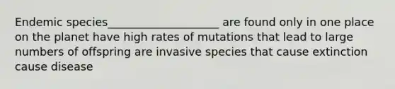 Endemic species____________________ are found only in one place on the planet have high rates of mutations that lead to large numbers of offspring are invasive species that cause extinction cause disease