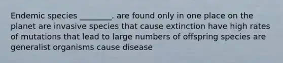 Endemic species ________. are found only in one place on the planet are invasive species that cause extinction have high rates of mutations that lead to large numbers of offspring species are generalist organisms cause disease