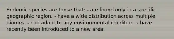 Endemic species are those that: - are found only in a specific geographic region. - have a wide distribution across multiple biomes. - can adapt to any environmental condition. - have recently been introduced to a new area.