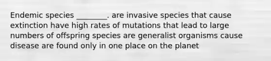 Endemic species ________. are invasive species that cause extinction have high rates of mutations that lead to large numbers of offspring species are generalist organisms cause disease are found only in one place on the planet