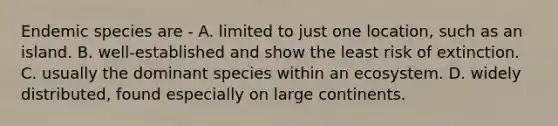 Endemic species are - A. limited to just one location, such as an island. B. well-established and show the least risk of extinction. C. usually the dominant species within an ecosystem. D. widely distributed, found especially on large continents.