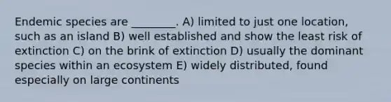 Endemic species are ________. A) limited to just one location, such as an island B) well established and show the least risk of extinction C) on the brink of extinction D) usually the dominant species within an ecosystem E) widely distributed, found especially on large continents