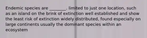 Endemic species are ________. limited to just one location, such as an island on the brink of extinction well established and show the least risk of extinction widely distributed, found especially on large continents usually the dominant species within an ecosystem