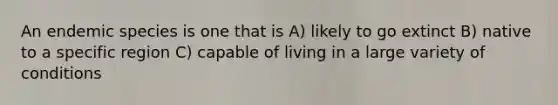 An endemic species is one that is A) likely to go extinct B) native to a specific region C) capable of living in a large variety of conditions