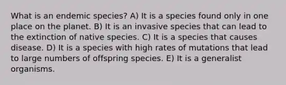 What is an endemic species? A) It is a species found only in one place on the planet. B) It is an invasive species that can lead to the extinction of native species. C) It is a species that causes disease. D) It is a species with high rates of mutations that lead to large numbers of offspring species. E) It is a generalist organisms.