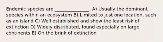 Endemic species are _______________. A) Usually the dominant species within an ecosystem B) Limited to just one location, such as an island C) Well established and show the least risk of extinction D) Widely distributed, found especially on large continents E) On the brink of extinction