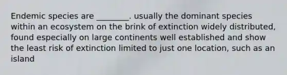 Endemic species are ________. usually the dominant species within an ecosystem on the brink of extinction widely distributed, found especially on large continents well established and show the least risk of extinction limited to just one location, such as an island