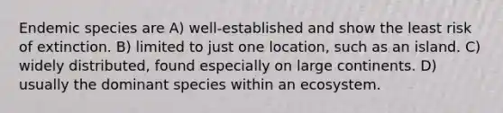 Endemic species are A) well-established and show the least risk of extinction. B) limited to just one location, such as an island. C) widely distributed, found especially on large continents. D) usually the dominant species within an ecosystem.