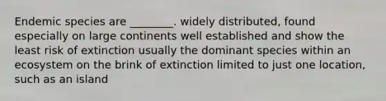 Endemic species are ________. widely distributed, found especially on large continents well established and show the least risk of extinction usually the dominant species within an ecosystem on the brink of extinction limited to just one location, such as an island