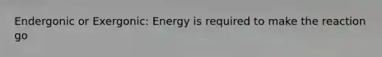 Endergonic or Exergonic: Energy is required to make the reaction go