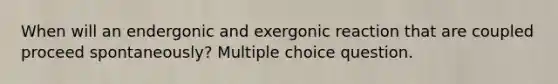 When will an endergonic and exergonic reaction that are coupled proceed spontaneously? Multiple choice question.