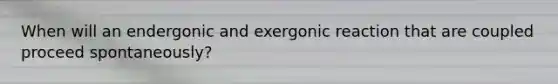 When will an endergonic and exergonic reaction that are coupled proceed spontaneously?