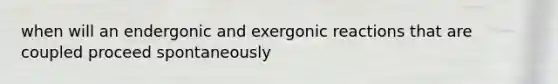 when will an endergonic and exergonic reactions that are coupled proceed spontaneously