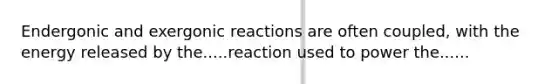 Endergonic and exergonic reactions are often coupled, with the energy released by the.....reaction used to power the......