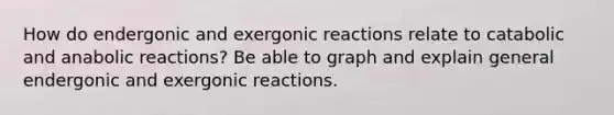 How do endergonic and exergonic reactions relate to catabolic and anabolic reactions? Be able to graph and explain general endergonic and exergonic reactions.